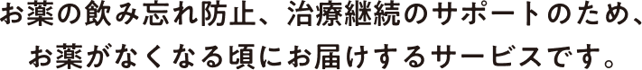 お薬の飲み忘れ防止、治療継続のサポートのため、お薬がなくなる頃にお届けするサービスです。