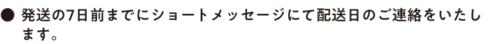 ●発送の7日前までにショートメッセージにて配送日のご連絡をいたします。