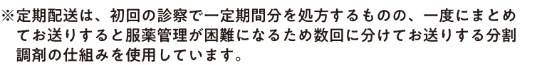 ※ 定期配送は、初回の診察で一定期間分を処方するものの、一度にまとめてお送りすると服薬管理が困難になるため数回に分けてお送りする分割調剤の仕組みを使用しています。